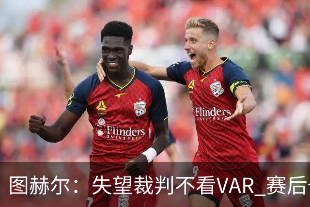 图赫尔：失望裁判不看VAR 赛后也不该与安帅谈笑